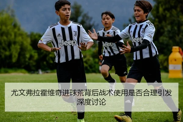 尤文弗拉霍维奇进球荒背后战术使用是否合理引发深度讨论