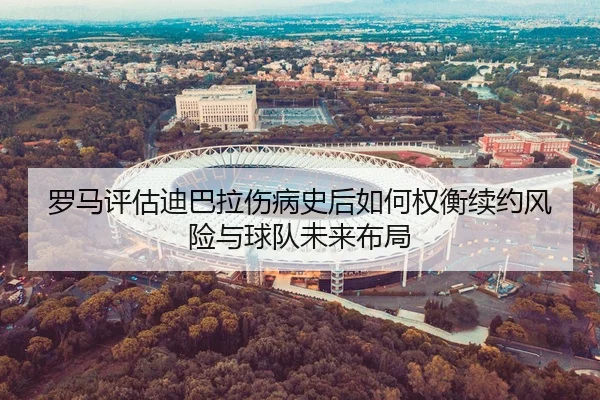罗马评估迪巴拉伤病史后如何权衡续约风险与球队未来布局