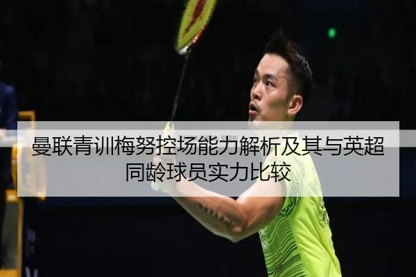 曼联青训梅努控场能力解析及其与英超同龄球员实力比较