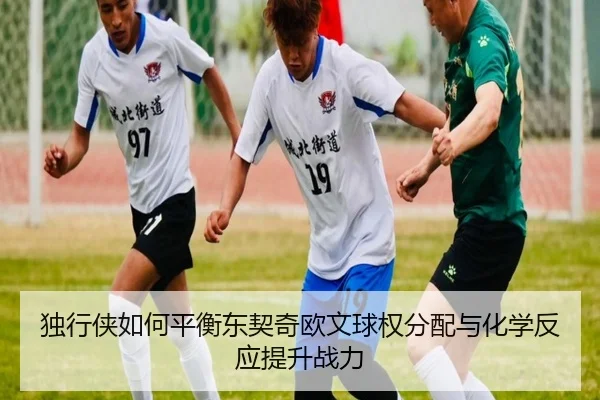 独行侠如何平衡东契奇欧文球权分配与化学反应提升战力
