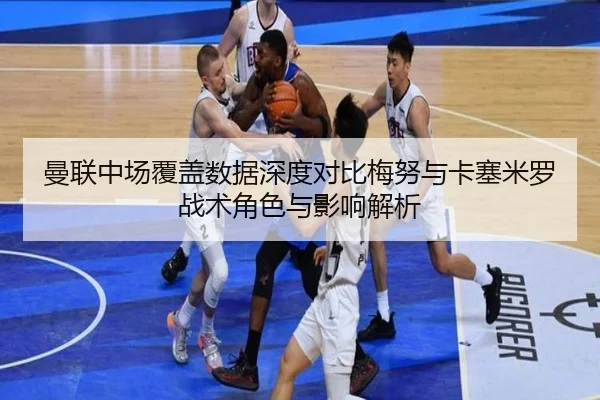 曼联中场覆盖数据深度对比梅努与卡塞米罗战术角色与影响解析