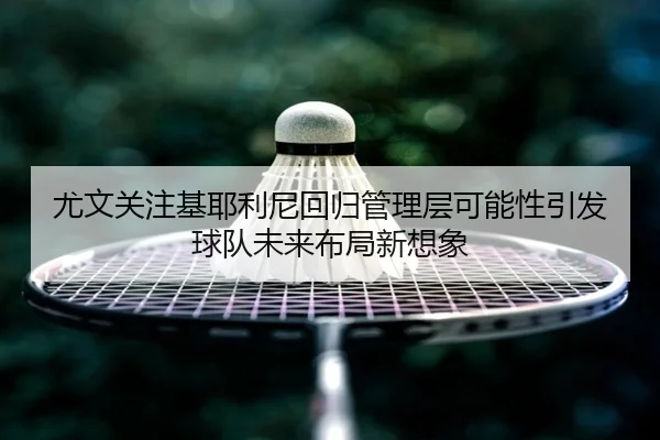 尤文关注基耶利尼回归管理层可能性引发球队未来布局新想象