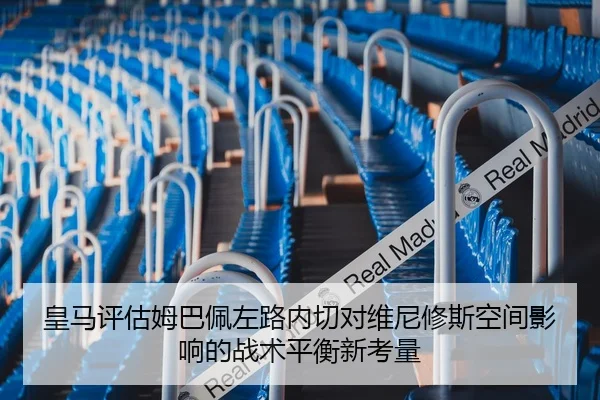 皇马评估姆巴佩左路内切对维尼修斯空间影响的战术平衡新考量