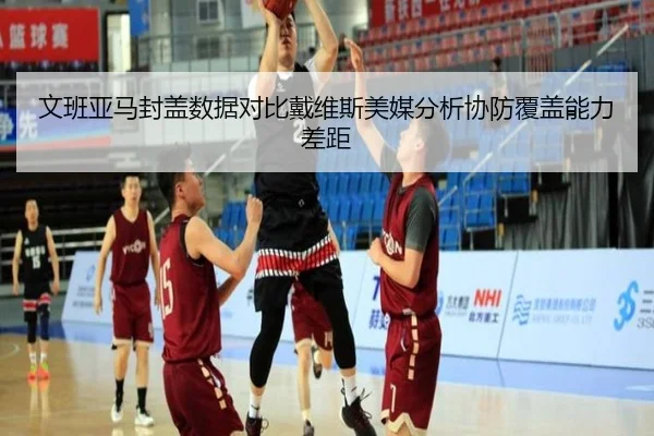 文班亚马封盖数据对比戴维斯美媒分析协防覆盖能力差距