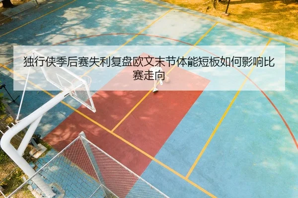 独行侠季后赛失利复盘欧文末节体能短板如何影响比赛走向