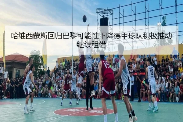 哈维西蒙斯回归巴黎可能性下降德甲球队积极推动继续租借